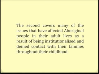 The second covers many of the
issues that have affected Aboriginal
people in their adult lives as a
result of being institutionalised and
denied contact with their families
throughout their childhood.
 