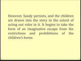 However, Sandy persists, and the children
are drawn into the story to the extent of
acting out roles in it. It begins to take the
form of an imaginative escape from the
restrictions and prohibitions of the
children’s home.
 