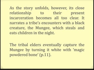 As the story unfolds, however, its close
relationship to their present
incarceration becomes all too clear. It
narrates a tribe’s encounters with a black
creature, the Mungee, which steals and
eats children in the night.
The tribal elders eventually capture the
Mungee by turning it white with ‘magic
powdered bone’ (p.11).
 