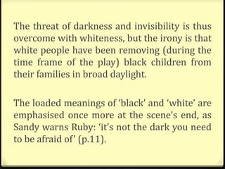 The threat of darkness and invisibility is thus
overcome with whiteness, but the irony is that
white people have been removing (during the
time frame of the play) black children from
their families in broad daylight.
The loaded meanings of ‘black’ and ‘white’ are
emphasised once more at the scene’s end, as
Sandy warns Ruby: ‘it’s not the dark you need
to be afraid of’ (p.11).
 
