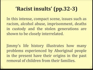 ‘Racist insults’ (pp.32-3)
In this intense, compact scene, issues such as
racism, alcohol abuse, imprisonment, deaths
in custody and the stolen generations are
shown to be closely interrelated.
Jimmy’s life history illustrates how many
problems experienced by Aboriginal people
in the present have their origins in the past
removal of children from their families.
 