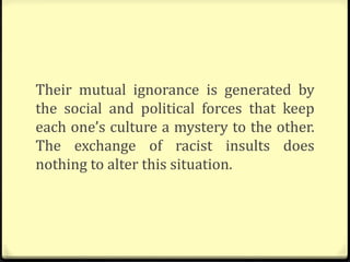 Their mutual ignorance is generated by
the social and political forces that keep
each one’s culture a mystery to the other.
The exchange of racist insults does
nothing to alter this situation.
 