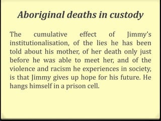 Aboriginal deaths in custody
The cumulative effect of Jimmy’s
institutionalisation, of the lies he has been
told about his mother, of her death only just
before he was able to meet her, and of the
violence and racism he experiences in society,
is that Jimmy gives up hope for his future. He
hangs himself in a prison cell.
 
