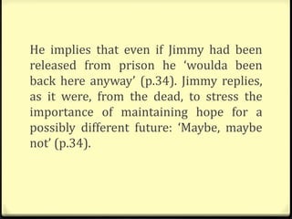 He implies that even if Jimmy had been
released from prison he ‘woulda been
back here anyway’ (p.34). Jimmy replies,
as it were, from the dead, to stress the
importance of maintaining hope for a
possibly different future: ‘Maybe, maybe
not’ (p.34).
 