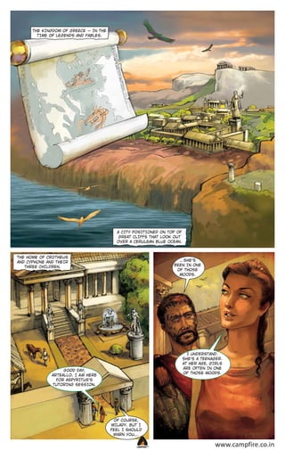 THE KINGDOM OF GREECE _ IN THE
T IME OF LEGENDS AND FABLES.

A CIT Y POSIT IONED ON TOP OF
GREAT CLIFFS THAT LOOK OUT
OVER A CERULEAN BLUE OCEAN.

THE HOME OF CRO THEUS
AND CYPHONE AND THEIR
THREE CHILDREN.

...SHE’S
BEEN IN ONE
OF THOSE
MOODS.

I UNDERSTAND.
SHE’S A TEEN AGER.
AT HER AGE, GIRLS
ARE OFTEN IN ONE
OF THOSE MOODS.

GOOD DAY,
AR TEALLO. I A M HERE
FOR ASPYRITUS’S
TUTORING SESSION.

OF COURSE,
MILADY. BUT I
FEEL I SHOULD
…
WARN YOU…
CAMPFIRETM

www.campfire.co.in

 