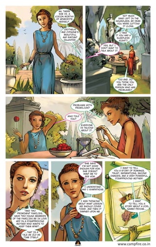 AH, THERE
SHE IS. A
VISION WOR THY
OF APHRODITE
HERSELF.

NO T MUCH
SAND LEFT IN THE
HOURGLASS, MY DEAR.
YOU WERE CUT T ING
IT CLOSE.

CRO THEUS
AND CYPHONE’S
BEA UT IFUL
AND R ADIANT
DA UGHTER.

I TAKE
IT YOU HAD A
SLEEPLESS
NIGHT ?
YES, BUT I
DON’T WANT TO
TALK ABOUT IT.

TOO BAD. DO
YOU THINK YOU
ARE THE ONLY
PERSON WHO HAS
PROBLEMS?

PROBLEMS WITH
PROMILION?

WHO TOLD
YOU?
EVERYONE
IS TALKING
ABOUT IT.

SHE SAYS
I’M NO T GOOD
ENOUGH FOR HIM.
SHE DOESN’T
WANT ME TO
SEE HIM.

I WANT TO TELL
YOU A STORY OF ROM ANCE,
T RUST, SEPAR ATIONS, SECOND
CHANCES, AND A VERY POWERFUL,
DISAPPROVING MO THER.

I UNDERSTAND.
AND I SYMPATHISE.

TAKE TWO
PROMINENT FA MILIES.
HAVE TWO YOUNG MEMBERS
OF THE FA MILIES BE IN LOVE.
ADD IN A DISAPPROVING
MO THER WHO WANTS TO
KEEP THEM APAR T…

I WAS THINKING
ABOUT WHAT LESSON
WE SHOULD COVER
TODAY. AND THEN IT
DAWNED UPON ME.

I WANT
TO TELL YOU A
STORY ABOUT A GIRL
N A MED PSYCHE…

…THAT IS A
TALE AS OLD AS
T IME ITSELF.

CAMPFIRETM

www.campfire.co.in

 