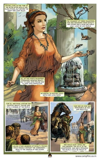 PSYCHE LIVED IN THE T IME OF
THE MYTHS AFTER APOLLO HAD
SLAIN PYTHON, BUT BEFORE THE
GREAT WAR OVER HELEN.

THE YOUNGEST OF THREE DA UGHTERS,
SHE WAS DESCENDED FROM ROYALT Y.
HER FATHER WAS A WISE AND NOBLE
KING, LOVED BY HIS PEOPLE.

ALL OF THE KING’S DA UGHTERS
POSSESSED A M AZING BEA UT Y.
BUT TO GAZE UPON PSYCHE WAS
TO GAZE UPON PERFECT ION.

NO MOR TAL IN HISTORY COULD
M ATCH HER LOVELINESS.

FOR ALL HER ROYAL STATURE AND
PHYSICAL BEA UT Y, PSYCHE WAS
ST ILL A WOM AN OF THE PEOPLE.

SHE WAS AS KIND AND
PERSON ABLE AS SHE
WAS BEA UT IFUL.

SHE WOULD HUNT, SWIM, AND
RUN A MONGST THE HILLS IN THE
COUNT RYSIDE. SHE WAS A PRINCESS
THE PEOPLE COULD BE PROUD OF.

UNLIKE O THER MEMBERS OF ROYALT Y, PSYCHE
WOULD MINGLE A MONGST THE COMMONERS _
MUCH TO THE CHAGRIN OF HER FATHER.

CAMPFIRETM

www.campfire.co.in

 