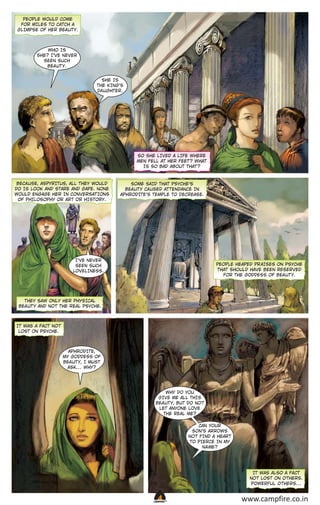 PEOPLE WOULD COME
FOR MILES TO CATCH A
GLIMPSE OF HER BEA UT Y.

WHO IS
SHE? I’VE NEVER
SEEN SUCH
BEA UT Y.
SHE IS
THE KING’S
DA UGHTER.

SO SHE LIVED A LIFE WHERE
MEN FELL AT HER FEET ? WHAT
IS SO BAD ABOUT THAT ?

BECA USE, ASPYRITUS, ALL THEY WOULD
DO IS LOOK AND STARE AND GAPE. NONE
WOULD ENGAGE HER IN CONVERSAT IONS
OF PHILOSOPHY OR AR T OR HISTORY.

SOME SAID THAT PSYCHE’S
BEA UT Y CA USED AT TENDANCE IN
APHRODITE’S TEMPLE TO DECREASE.

I’VE NEVER
SEEN SUCH
LOVELINESS.

PEOPLE HEAPED PR AISES ON PSYCHE
THAT SHOULD HAVE BEEN RESERVED
FOR THE GODDESS OF BEA UT Y.

THEY SAW ONLY HER PHYSICAL
BEA UT Y AND NO T THE REAL PSYCHE.

IT WAS A FA CT NO T
LOST ON PSYCHE.

APHRODITE,
MY GODDESS OF
BEA UT Y, I MUST
ASK… WHY?

WHY DO YOU
GIVE ME ALL THIS
BEA UT Y, BUT DO NO T
LET ANYONE LOVE
THE REAL ME?
CAN YOUR
SON’S ARROWS
NO T FIND A HEAR T
TO PIERCE IN MY
N A ME?

IT WAS ALSO A FA CT
NO T LOST ON O THERS.
POWERFUL O THERS…

CAMPFIRETM

www.campfire.co.in

 