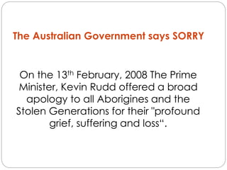 On the 13th February, 2008 The Prime
Minister, Kevin Rudd offered a broad
apology to all Aborigines and the
Stolen Generations for their "profound
grief, suffering and loss“.
The Australian Government says SORRY
 
