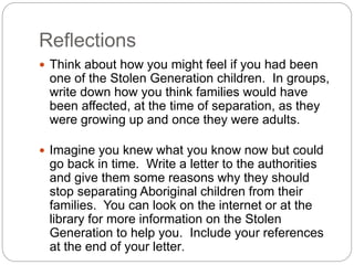 Reflections
 Think about how you might feel if you had been
one of the Stolen Generation children. In groups,
write down how you think families would have
been affected, at the time of separation, as they
were growing up and once they were adults.
 Imagine you knew what you know now but could
go back in time. Write a letter to the authorities
and give them some reasons why they should
stop separating Aboriginal children from their
families. You can look on the internet or at the
library for more information on the Stolen
Generation to help you. Include your references
at the end of your letter.
 