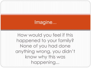 How would you feel if this
happened to your family?
None of you had done
anything wrong, you didn’t
know why this was
happening...
Imagine...
 