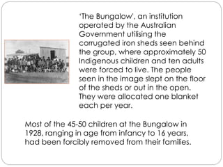‘The Bungalow', an institution
operated by the Australian
Government utilising the
corrugated iron sheds seen behind
the group, where approximately 50
Indigenous children and ten adults
were forced to live. The people
seen in the image slept on the floor
of the sheds or out in the open.
They were allocated one blanket
each per year.
Most of the 45-50 children at the Bungalow in
1928, ranging in age from infancy to 16 years,
had been forcibly removed from their families.
 