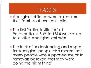 FACTS
 Aboriginal children were taken from
their families all over Australia.
 The first 'native institution' at
Parramatta, N.S.W. in 1814 was set up
to 'civilise' Aboriginal children.
 The lack of understanding and respect
for Aboriginal people also meant that
many people who supported the child
removals believed that they were
doing the ‘right thing’.
 