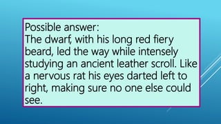 Possible answer:
The dwarf, with his long red fiery
beard, led the way while intensely
studying an ancient leather scroll. Like
a nervous rat his eyes darted left to
right, making sure no one else could
see.
 