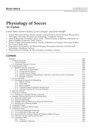 Sports Med 2005; 35 (6): 501-536 REVIEW ARTICLE 0112-1642/05/0006-0501/$34.95/0 
 2005 Adis Data Information BV. All rights reserved. 
Physiology of Soccer 
An Update 
Tomas Stølen,1 Karim Chamari,2 Carlo Castagna3 and Ulrik Wisløff4,5 
1 Human Movement Science Section, Faculty of Social Sciences and Technology Management, 
Norwegian University of Science and Technology, Trondheim, Norway 
2 Unit´e de Recherche ‘Evaluation, Sport, Sant´e’ – National Center of Medicine and Science in 
Sport (CNMSS), El Menzah, Tunis, Tunisia 
3 School of Sport and Exercise Sciences, Faculty of Medicine and Surgery, University of Rome 
Tor Vergata, Rome, Italy 
4 Department of Circulation and Medical Imaging, Norwegian University of Science and 
Technology, Trondheim, Norway 
5 Department of Cardiology, St. Olavs Hospital, Trondheim, Norway 
Contents 
Abstract . . . . . . . . . . . . . . . . . . . . . . . . . . . . . . . . . . . . . . . . . . . . . . . . . . . . . . . . . . . . . . . . . . . . . . . . . . . . . . . . . . . . 502 
1. Physical Demands . . . . . . . . . . . . . . . . . . . . . . . . . . . . . . . . . . . . . . . . . . . . . . . . . . . . . . . . . . . . . . . . . . . . . . 503 
1.1 Game Intensity . . . . . . . . . . . . . . . . . . . . . . . . . . . . . . . . . . . . . . . . . . . . . . . . . . . . . . . . . . . . . . . . . . . . . . 503 
1.2 Anaerobic Periods in Soccer . . . . . . . . . . . . . . . . . . . . . . . . . . . . . . . . . . . . . . . . . . . . . . . . . . . . . . . . . . 509 
2. Physiological Profile . . . . . . . . . . . . . . . . . . . . . . . . . . . . . . . . . . . . . . . . . . . . . . . . . . . . . . . . . . . . . . . . . . . . . 509 
2.1 Maximal Aerobic Capacity . . . . . . . . . . . . . . . . . . . . . . . . . . . . . . . . . . . . . . . . . . . . . . . . . . . . . . . . . . . 509 
2.1.1 Adult Male Soccer Players . . . . . . . . . . . . . . . . . . . . . . . . . . . . . . . . . . . . . . . . . . . . . . . . . . . . . . 509 
2.1.2 Young Soccer Players . . . . . . . . . . . . . . . . . . . . . . . . . . . . . . . . . . . . . . . . . . . . . . . . . . . . . . . . . . 511 
2.1.3 Female Soccer Players . . . . . . . . . . . . . . . . . . . . . . . . . . . . . . . . . . . . . . . . . . . . . . . . . . . . . . . . . 511 
2.1.4 Aerobic Capacity During Season and Inter- and Intra-Country Comparison . . . . . . . . . . 514 
2.1.5 Strength Capacity . . . . . . . . . . . . . . . . . . . . . . . . . . . . . . . . . . . . . . . . . . . . . . . . . . . . . . . . . . . . . 514 
3. Soccer Referees . . . . . . . . . . . . . . . . . . . . . . . . . . . . . . . . . . . . . . . . . . . . . . . . . . . . . . . . . . . . . . . . . . . . . . . . 519 
3.1 Physiological Aspects of Refereeing . . . . . . . . . . . . . . . . . . . . . . . . . . . . . . . . . . . . . . . . . . . . . . . . . . . 519 
3.1.1 Match Activity . . . . . . . . . . . . . . . . . . . . . . . . . . . . . . . . . . . . . . . . . . . . . . . . . . . . . . . . . . . . . . . . . 519 
3.1.2 Heart Rate . . . . . . . . . . . . . . . . . . . . . . . . . . . . . . . . . . . . . . . . . . . . . . . . . . . . . . . . . . . . . . . . . . . . 520 
3.1.3 Blood Lactate . . . . . . . . . . . . . . . . . . . . . . . . . . . . . . . . . . . . . . . . . . . . . . . . . . . . . . . . . . . . . . . . . 520 
3.1.4 Physical Fitness and Match Performance . . . . . . . . . . . . . . . . . . . . . . . . . . . . . . . . . . . . . . . . . 520 
3.1.5 Training Experiments in Soccer Referees . . . . . . . . . . . . . . . . . . . . . . . . . . . . . . . . . . . . . . . . . . 521 
4. Exercise Training . . . . . . . . . . . . . . . . . . . . . . . . . . . . . . . . . . . . . . . . . . . . . . . . . . . . . . . . . . . . . . . . . . . . . . . . 521 
5. Endurance Training . . . . . . . . . . . . . . . . . . . . . . . . . . . . . . . . . . . . . . . . . . . . . . . . . . . . . . . . . . . . . . . . . . . . . 521 
5.1 Training for Increased Aerobic Capacity . . . . . . . . . . . . . . . . . . . . . . . . . . . . . . . . . . . . . . . . . . . . . . . 521 
6. Strength Training, Sprinting and Jumping Ability . . . . . . . . . . . . . . . . . . . . . . . . . . . . . . . . . . . . . . . . . . . . 523 
6.1 Muscular Hypertrophy . . . . . . . . . . . . . . . . . . . . . . . . . . . . . . . . . . . . . . . . . . . . . . . . . . . . . . . . . . . . . . . . 524 
6.2 Neural Adaptations . . . . . . . . . . . . . . . . . . . . . . . . . . . . . . . . . . . . . . . . . . . . . . . . . . . . . . . . . . . . . . . . . . 524 
6.3 Strength Training Effects on Endurance Performance . . . . . . . . . . . . . . . . . . . . . . . . . . . . . . . . . . . . 526 
6.4 Sprinting and Jumping Abilities . . . . . . . . . . . . . . . . . . . . . . . . . . . . . . . . . . . . . . . . . . . . . . . . . . . . . . . . 526 
7. Anaerobic Power . . . . . . . . . . . . . . . . . . . . . . . . . . . . . . . . . . . . . . . . . . . . . . . . . . . . . . . . . . . . . . . . . . . . . . . 527 
8. Evaluation of Physical Performance . . . . . . . . . . . . . . . . . . . . . . . . . . . . . . . . . . . . . . . . . . . . . . . . . . . . . . . 527 
9. Endurance Tests . . . . . . . . . . . . . . . . . . . . . . . . . . . . . . . . . . . . . . . . . . . . . . . . . . . . . . . . . . . . . . . . . . . . . . . . 528 
9.1 Continuous Multistage Fitness Test . . . . . . . . . . . . . . . . . . . . . . . . . . . . . . . . . . . . . . . . . . . . . . . . . . . . . 528 
9.2 Yo-Yo Intermittent Recovery Test . . . . . . . . . . . . . . . . . . . . . . . . . . . . . . . . . . . . . . . . . . . . . . . . . . . . . . 528 
9.3 Soccer-Specific Testing of Maximal Oxygen Uptake (V˙ O2max) . . . . . . . . . . . . . . . . . . . . . . . . . . . . 529 
9.4 Hoff Test: Aerobic Testing with the Ball . . . . . . . . . . . . . . . . . . . . . . . . . . . . . . . . . . . . . . . . . . . . . . . . . 529 
9.5 Laboratory Tests . . . . . . . . . . . . . . . . . . . . . . . . . . . . . . . . . . . . . . . . . . . . . . . . . . . . . . . . . . . . . . . . . . . . . 529 
9.5.1 V˙ O2max . . . . . . . . . . . . . . . . . . . . . . . . . . . . . . . . . . . . . . . . . . . . . . . . . . . . . . . . . . . . . . . . . . . . . . . 529 
9.5.2 Anaerobic Threshold . . . . . . . . . . . . . . . . . . . . . . . . . . . . . . . . . . . . . . . . . . . . . . . . . . . . . . . . . . . 530 
 