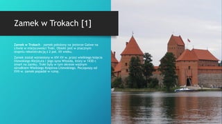 Zamek w Trokach [1]
Zamek w Trokach – zamek położony na jeziorze Galwe na
Litwie w miejscowości Troki. Obiekt jest w znacznym
stopniu rekonstrukcją z 2 poł. XX wieku.
Zamek został wzniesiony w XIV–XV w. przez wielkiego księcia
litewskiego Kiejstuta i jego syna Witolda, który w 1430 r.
zmarł na zamku. Troki były w tym okresie ważnym
ośrodkiem Wielkiego Księstwa Litewskiego. Począwszy od
XVII w. zamek popadał w ruinę.
 