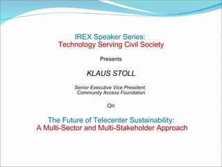 IREX Speaker Series:  Technology Serving Civil Society Presents KLAUS STOLL Senior Executive Vice President,  Community Access Foundation On The Future of Telecenter Sustainability: A Multi-Sector and Multi-Stakeholder Approach     