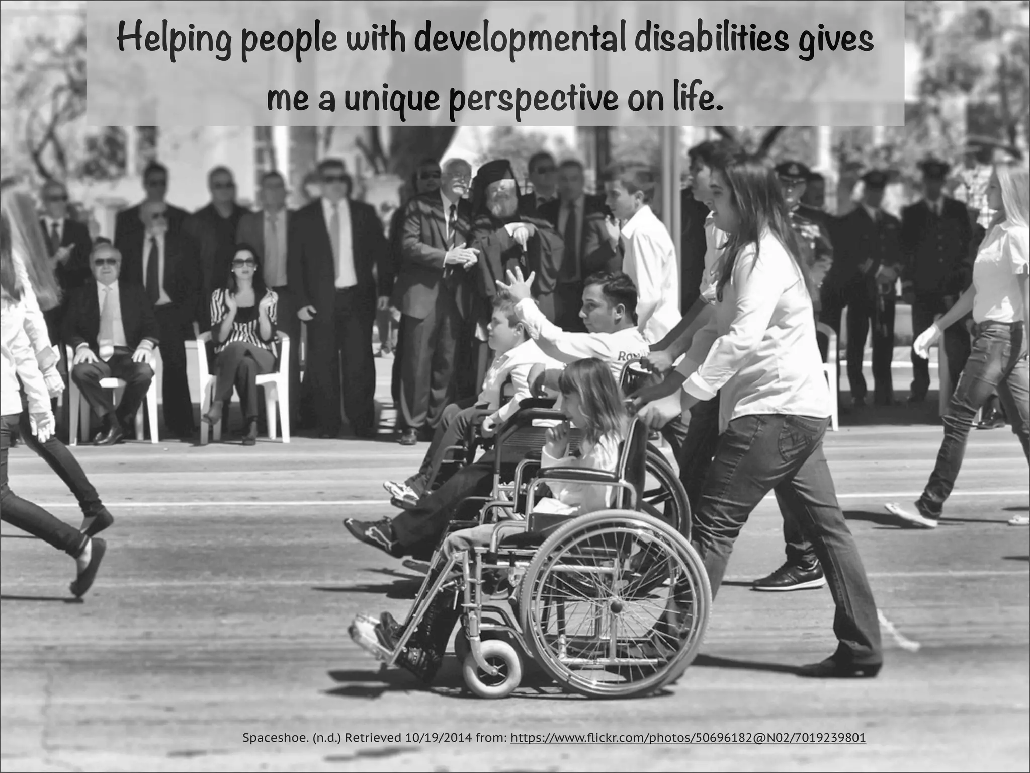 Helping people with developmental disabilities gives 
me a unique perspective on life. 
Spaceshoe. (n.d.) Retrieved 10/19/2014 from: https://www.flickr.com/photos/50696182@N02/7019239801 
 