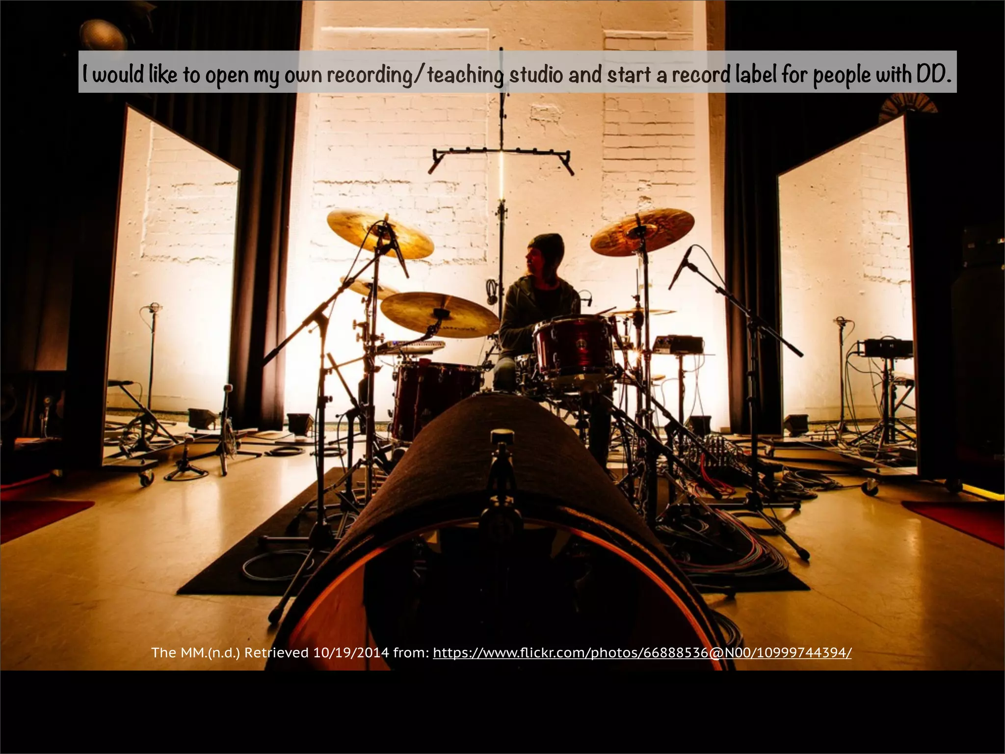 I would like to open my own recording/teaching studio and start a record label for people with DD. 
The MM.(n.d.) Retrieved 10/19/2014 from: https://www.flickr.com/photos/66888536@N00/10999744394/ 
 