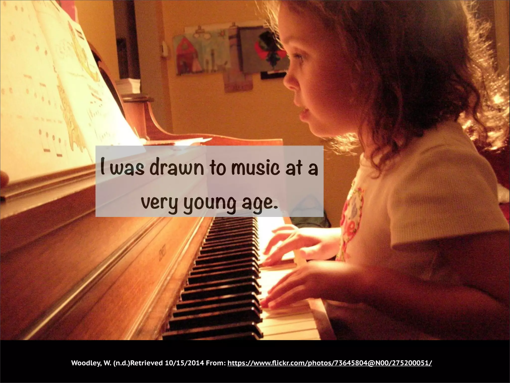 I was drawn to music at a 
very young age. 
Woodley, W. (n.d.)Retrieved 10/15/2014 From: https://www.flickr.com/photos/73645804@N00/275200051/ 
 
