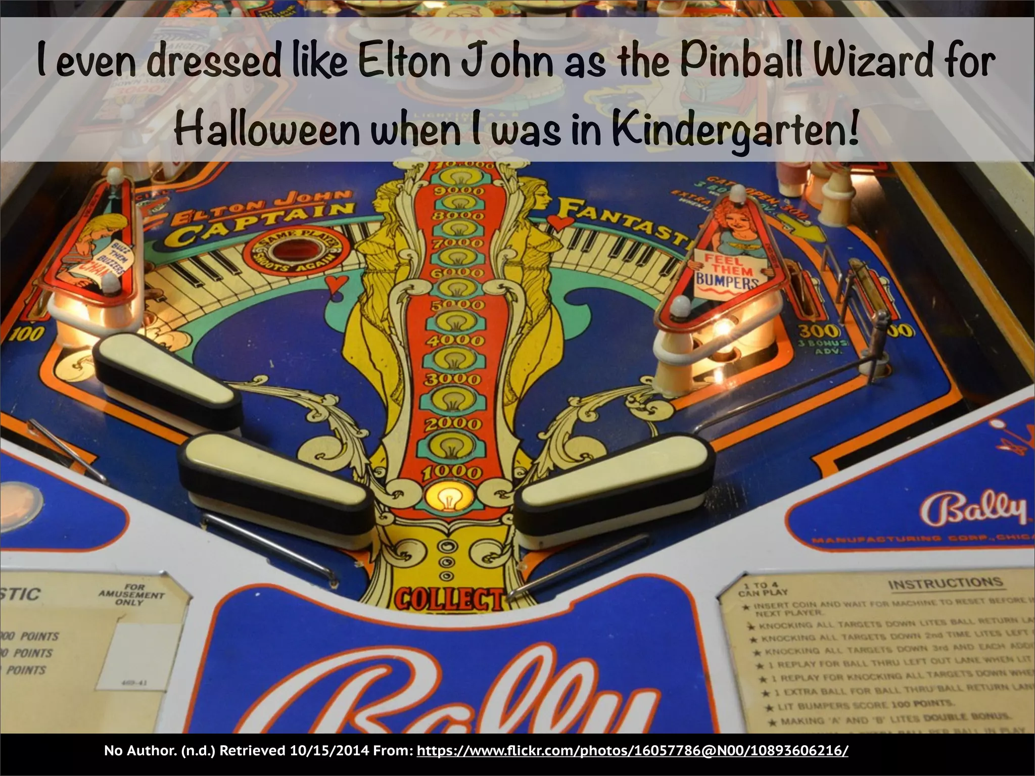 I even dressed like Elton John as the Pinball Wizard for 
Halloween when I was in Kindergarten! 
No Author. (n.d.) Retrieved 10/15/2014 From: https://www.flickr.com/photos/16057786@N00/10893606216/ 
 