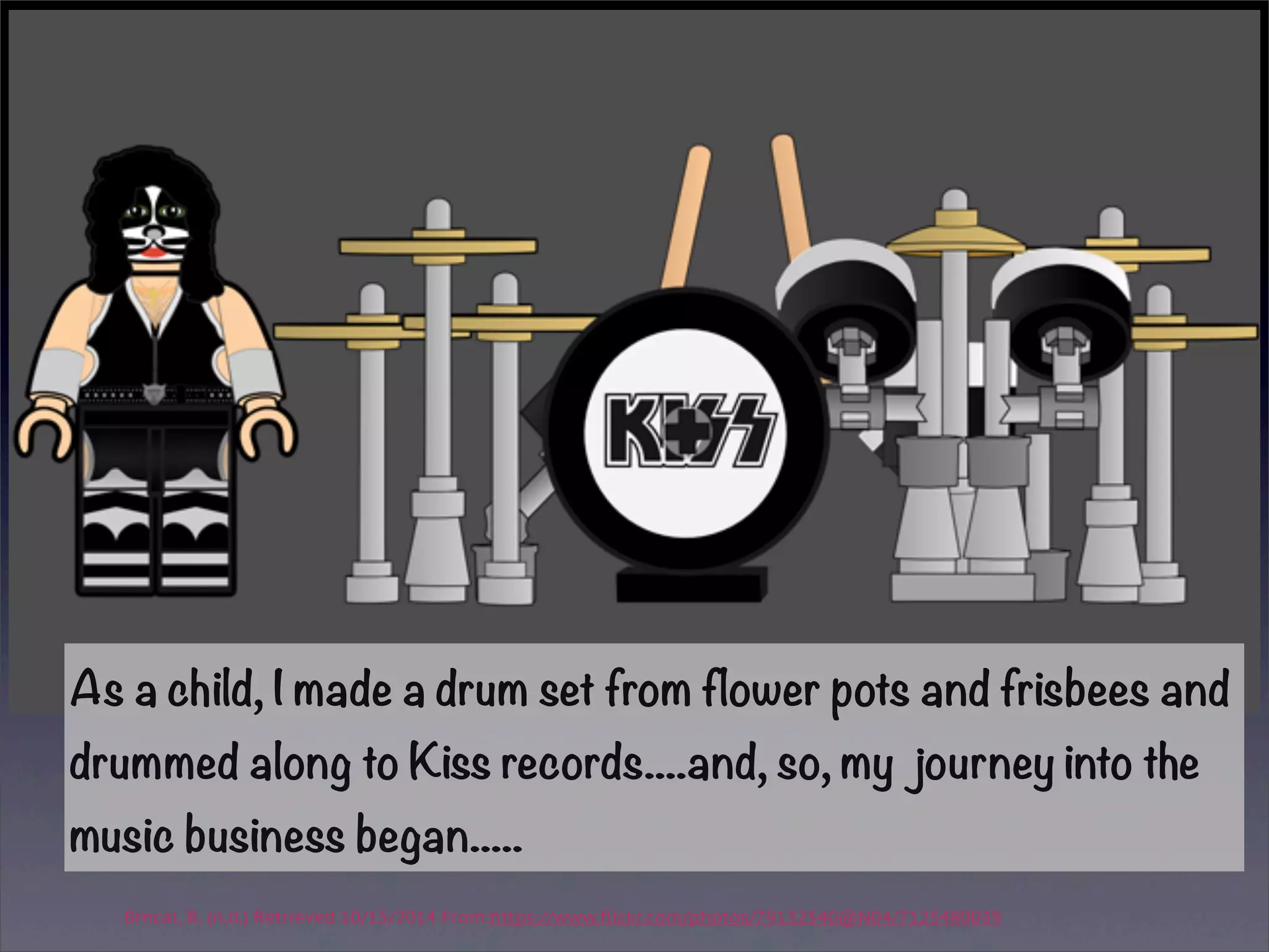 As a child, I made a drum set from flower pots and frisbees and 
drummed along to Kiss records....and, so, my journey into the 
music business began..... 
Brncal, B. (n.d.) Retrieved 10/15/2014 From:https://www.flickr.com/photos/79132540@N04/7125480039 
 