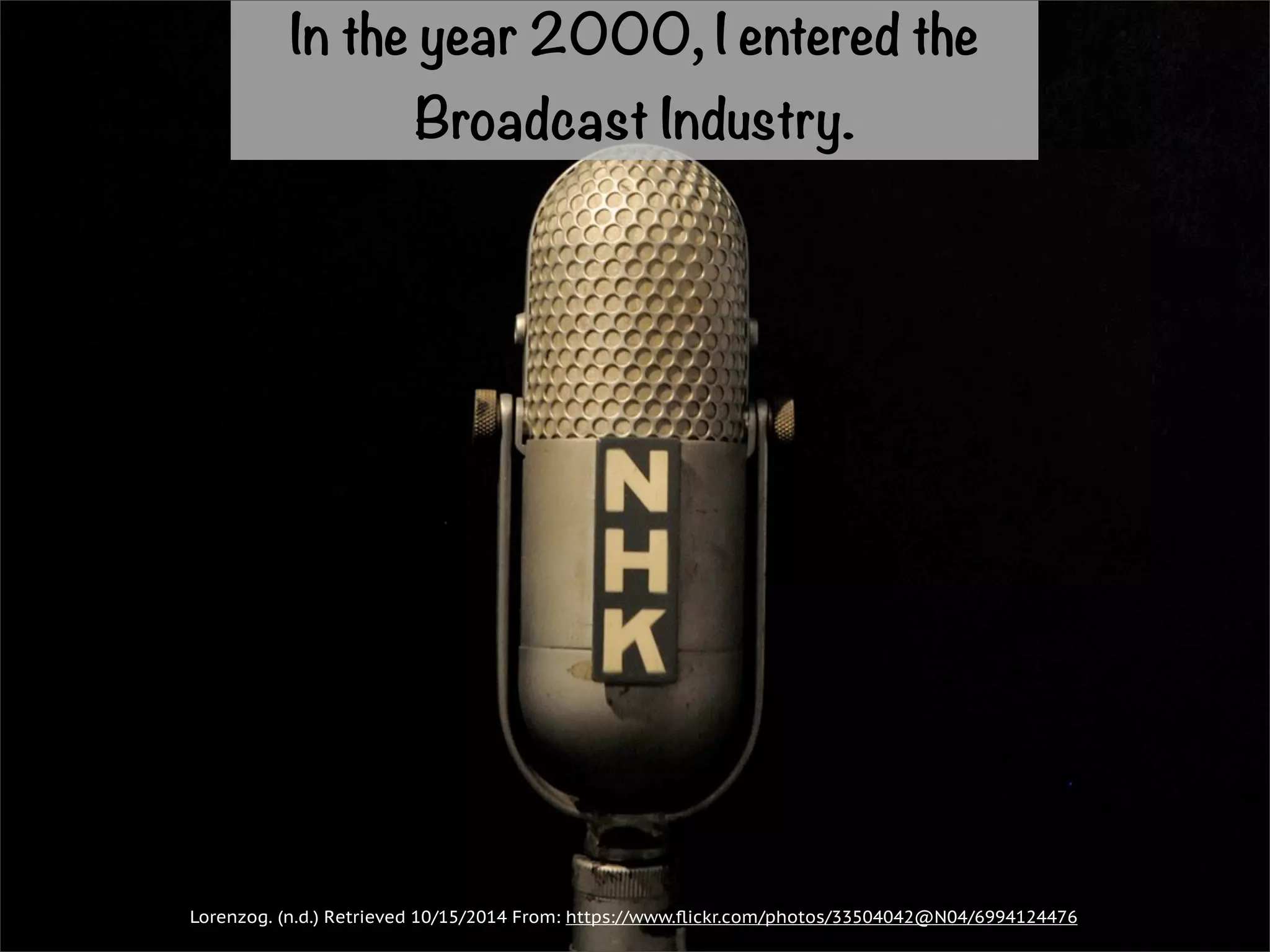 In the year 2000, I entered the 
Broadcast Industry. 
Lorenzog. (n.d.) Retrieved 10/15/2014 From: https://www.flickr.com/photos/33504042@N04/6994124476 
 