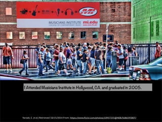 I Attended Musicians Institute in Hollywood, CA. and graduated in 2005. 
Yarzab, C. (n.d.) Retrieved 10/15/2014 From: https://www.flickr.com/photos/10957255@N08/5686593807/ 
 