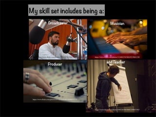 My skill set includes being a: 
Broadcaster Musician 
https://www.flickr.com/photos/35703177@N00/3808257700/ https://www.flickr.com/photos/11248435@N04/9219681230/ 
Producer and Teacher 
https://www.flickr.com/photos/54923839@N00/2309653563 
https://www.flickr.com/photos/25778526@N03/6696975733 
 