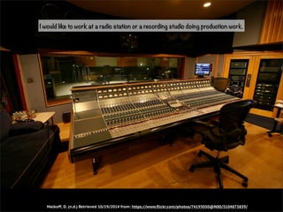 I would like to work at a radio station or a recording studio doing production work. 
Malkoff, D. (n.d.) Retrieved 10/19/2014 from: https://www.flickr.com/photos/74193050@N00/3104873839/ 
 