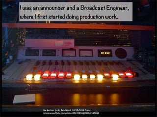 I was an announcer and a Broadcast Engineer, 
where I first started doing production work. 
No Author. (n.d.) Retrieved 10/15/2014 From: 
https:www.flickr.comphotos93249858@N00/2553884 
 
