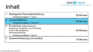 Inhalt
          1.  Strategische Personalentwicklung           20 Minuten
                   –  Workshop-Aufgabe 1 / Input 1
          2.  Lernarchitekturen
                                                         20 Minuten
                   –  Workshop-Aufgabe 2 / Input 2/3
          3.  E-Learning: Implementierung /
                Umsetzung / Integration von E-Learning
                Tools in die strategische                40 Minuten
                Personalentwicklung
                 –  Workshop-Aufgabe 3 / Input 4
          4.  Zusammenfassung und Ausblick
                                                         10 Minuten



© Dr. Daniel Stoller-Schai | 08.06.2012                               18
 