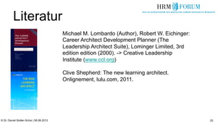 Literatur
                                          Michael M. Lombardo (Author), Robert W. Eichinger:
                                          Career Architect Development Planner (The
                                          Leadership Architect Suite), Lominger Limited, 3rd
                                          edition edition (2000). -> Creative Leadership
                                          Institute (www.ccl.org)

                                          Clive Shepherd: The new learning architect.
                                          Onlignement, lulu.com, 2011.




© Dr. Daniel Stoller-Schai | 08.06.2012                                                        20
 
