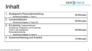 Inhalt
          1.  Strategische Personalentwicklung           20 Minuten
                   –  Workshop-Aufgabe 1 / Input 1
          2.  Lernarchitekturen
                                                         20 Minuten
                   –  Workshop-Aufgabe 2 / Input 2/3
          3.  E-Learning: Implementierung /
                Umsetzung / Integration von E-Learning
                Tools in die strategische                40 Minuten
                Personalentwicklung
                 –  Workshop-Aufgabe 3 / Input 4
          4.  Zusammenfassung und Ausblick
                                                         10 Minuten



© Dr. Daniel Stoller-Schai | 08.06.2012                               3
 