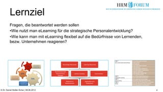 Lernziel
          Fragen, die beantwortet werden sollen
          • Wie nutzt man eLearning für die strategische Personalentwicklung?
          • Wie kann man mit eLearning flexibel auf die Bedürfnisse von Lernenden,
          bezw. Unternehmen reagieren?



                                                                   Layer 1                               1.01 off-the-shelf eTutorial
                                                                   Self Learning (web based trainings)   1.02 eLibrary
                                                                                                         1.03 eBooks
                                                                                                         1.04 customized eTutorial
                                                                                                         1.05 eLecture
                                                                                                         1.06 eSimulation (Behavior)
                                                                                                         1.07 eSimulation (Application)
                                                                                                         1.08 Edu-Marketing
                                                                                                         1.09 Vignette / Expert clip
                                                                                                         1.10 Learning Portal
                                                                   Layer 2                               2.01 off-the-shelf eClassroom
                                                                   Collaborative Learning                2.02 customized eClassroom
                                                                   Layer 3                               3.01 Learning Communities
                                                                   Social Learning                       3.02 other social learning formats
                                                                   Layer 4                               4.01 Pre-Test (Prerequisite for courses)
                                                                   Testing                               4.02 Self-Appraisal (Gap Analysis)
                                                                                                         4.03 Assessment (Certification)



© Dr. Daniel Stoller-Schai | 08.06.2012                                                                                                             4
 