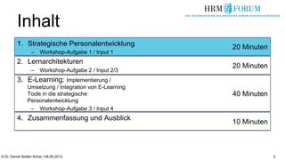 Inhalt
          1.  Strategische Personalentwicklung           20 Minuten
                   –  Workshop-Aufgabe 1 / Input 1
          2.  Lernarchitekturen
                                                         20 Minuten
                   –  Workshop-Aufgabe 2 / Input 2/3
          3.  E-Learning: Implementierung /
                Umsetzung / Integration von E-Learning
                Tools in die strategische                40 Minuten
                Personalentwicklung
                 –  Workshop-Aufgabe 3 / Input 4
          4.  Zusammenfassung und Ausblick
                                                         10 Minuten



© Dr. Daniel Stoller-Schai | 08.06.2012                               5
 