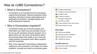 C:Program FilesUBSPresTemplatesPresPrintOnScreen.pot


      Was ist «UBS Connections»?
        •  What is Connections?
           –  Connections is an important tool for businesses,
              supporting businesses, helping employees share
              expertise, brainstorm across organizational and
              geographic boundaries, manage projects and
              build professional networks.

        •  Why is Connections important?
           –  Connections helps you to find the people and
              information you need now and provides a forum
              for you to ask questions and give answers. It’s a
              place where you can have conversations about
              the business topics that matter to you most and
              make powerful connections with others anytime,
              and from anywhere.
           –  Why is this important? Connections collaboration
              makes you more productive, and helps us to solve
              problems, innovate and reach our business goals.

© Dr. Daniel Stoller-Schai | 08.06.2012                                                                                       59
 
