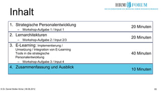Inhalt
          1.  Strategische Personalentwicklung           20 Minuten
                   –  Workshop-Aufgabe 1 / Input 1
          2.  Lernarchitekturen
                                                         20 Minuten
                   –  Workshop-Aufgabe 2 / Input 2/3
          3.  E-Learning: Implementierung /
                Umsetzung / Integration von E-Learning
                Tools in die strategische                40 Minuten
                Personalentwicklung
                 –  Workshop-Aufgabe 3 / Input 4
          4.  Zusammenfassung und Ausblick
                                                         10 Minuten



© Dr. Daniel Stoller-Schai | 08.06.2012                               65
 