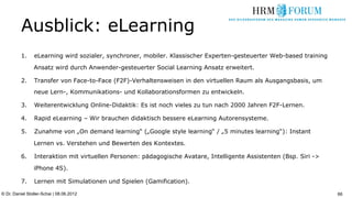 Ausblick: eLearning
          1.    eLearning wird sozialer, synchroner, mobiler. Klassischer Experten-gesteuerter Web-based training

                Ansatz wird durch Anwender-gesteuerter Social Learning Ansatz erweitert.

          2.    Transfer von Face-to-Face (F2F)-Verhaltensweisen in den virtuellen Raum als Ausgangsbasis, um
                neue Lern-, Kommunikations- und Kollaborationsformen zu entwickeln.

          3.    Weiterentwicklung Online-Didaktik: Es ist noch vieles zu tun nach 2000 Jahren F2F-Lernen.

          4.    Rapid eLearning – Wir brauchen didaktisch bessere eLearning Autorensysteme.

          5.    Zunahme von „On demand learning“ („Google style learning“ / „5 minutes learning“): Instant

                Lernen vs. Verstehen und Bewerten des Kontextes.

          6.    Interaktion mit virtuellen Personen: pädagogische Avatare, Intelligente Assistenten (Bsp. Siri ->

                iPhone 4S).

          7.    Lernen mit Simulationen und Spielen (Gamification).

© Dr. Daniel Stoller-Schai | 08.06.2012                                                                             66
 