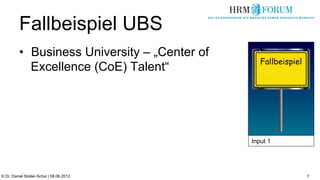 Fallbeispiel UBS
          •  Business University – „Center of
                                                   Fallbeispiel
             Excellence (CoE) Talent“




                                                Input 1




© Dr. Daniel Stoller-Schai | 08.06.2012                           7
 