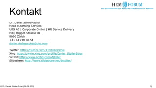 Kontakt
          Dr. Daniel Stoller-Schai
          Head eLearning Services
          UBS AG | Corporate Center | HR Service Delivery
          Max-Högger-Strasse 81
          8090 Zürich
          +41 44 238 88 51
          daniel.stoller-schai@ubs.com

          Twitter: http://twitter.com/#!/stollerschai
          Xing: https://www.xing.com/profile/Daniel_StollerSchai
          Scribd: http://www.scribd.com/dstoller
          Slideshare: http://www.slideshare.net/dstoller/




© Dr. Daniel Stoller-Schai | 08.06.2012                            70
 