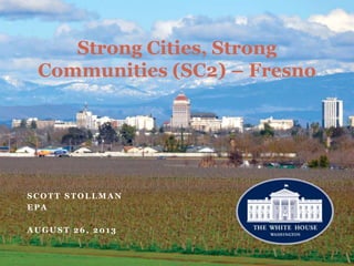 Strong Cities, Strong
Communities (SC2) – Fresno
S C O T T S T O L L M A N
E P A
A U G U S T 2 6 , 2 0 1 3
 