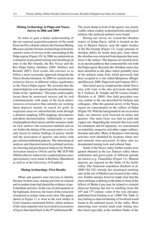 Thomas Stöllner, Markus Reindel, Guntram Gassman, Benedikt Gräfingholt and Johny Isla Cuadrado114
Mining Archaeology in Palpa and Nasca:
Survey in 2006 and 2009
In order to gain a better understanding of
the raw material acquisition patterns of the south
Peruvian Pre-colonial cultures the German Mining
Museum and the German Archaeological Institute
started a series of surveys in the surrounding of the
Palpa region (Figure 10): In 2006 we undertook an
evaluation of presumed mining and metallurgical
sites in the Rio Grande, the Rio Viscas and the
Rio Palpa Valley (Stöllner 2009; Stöllner and
Reindel 2007). First results did convince us to
follow a more systematic approach alongside the
Nasca-Ocoña formation. In 2009 we carried out an
extensive Survey in different valleys (quebradas)
in the Nasca-Palpa region. We assumed that the
mineral deposits were opened up at the mountainous
flanks of the “quebradas”. The team could roughly
locate them by motorized surveys and by oral
communications with many of the local miners
(mineros artesanales) that currently are working
these deposits mainly in search for gold. In
suspicious areas we intensified the work through
a detailed sampling, GPS-mapping, descriptions
and photo-documentation. Additionally to some
stratigraphical observations and the autopsies made
on rock surfaces (the extraction method) and on
ore-bodies the dating of the ancient mines is so far
only based on surface findings of pottery sherds
and the association of quarries and mines with
pre-colonial settlement patterns. The mineralogical
analyses and characterisation by polished sections
ore-dressing and geochemical analyses by Neutron
Activation Analysis (NAA) and by MC-ICP-MS
(Multicollector-inductively coupled plasma mass
spectrometry) were made in Bochum, Mannheim
as well as at the University of Frankfurt.
Mining Archaeology: First Results
Mines and quarries were not easy to identify
because in most cases, mining activities in colonial
and in modern times had altered the evidence of pre-
Columbian activities. In the case of chert quarries in
the highlands, however, the traces of the extraction
of material in archaic times were clear. The quarry
shown in Figure 11 is close to the rock shelter at
Cerro Llamoca mentioned before, where artifacts
of the same material were recovered in excavations
of layers that dated back to the 8th millennium BC.
The waste dump in front of the quarry was clearly
visible, where crudely worked preforms and typical
artifacts like unifacial artifacts were found.
During our survey we visited the obsidian
source of Jichja Parco, which is located on the
way to Huanca Sancos, near the upper reaches
of the Rio Grande (Figure 12). Large amounts of
obsidian debris lie inside deep pits, from where
the obsidian was extracted from deposits that were
close to the surface. The deposits are located close
to an ancient pathway that connected this site with
the Palpa region. Recently this obsidian source has
been identified as the place where probably most
of the artifacts come from which previously had
been assigned to a site called Quispisisa (Burger
and Glascock 2000; Tripcevich and Conteras 2011).
Our initial survey comprised the whole Nasca
area, with visits to the sites previously described
by J. Eerkens, K. Vaughn and M. Linares Grados
(Eerkens et al. 2009). Our field procedure was
very similar to the one described by Eerkens and
colleagues. After this general survey of the Nasca
region we concentrated on the valleys of Palpa
(Figure 10). With the background of our excavation
finds, our interests were focussed on mines and
quarries. Our main focus was laid on gold and
copper ores. Regarding the minerals that were used
for ornaments and for pigments, we concentrated
on malachite, turquoise and other copper sulfates,
hematite and ochre. Many of the places with mining
activities were identified by locations where ores
and minerals were processed. At these sites we
documented mining tools and cultural finds.
South of the Nasca valley further results were
gained obtained at the Las Trances valley where
settlements and grave-yards of different periods
are known (e.g. Chauchilla) (Figure 13). Mineral
deposits are exposed on the banks of the fertile
valley. The American expedition (Eerkens et al.
2009:744-745) already has mentioned smelting
sites at the site of Media Luna located at the valley
exit. Further autopsy however made clear that the
charcoal heaps scattering in the plans in front of the
hillock of Media Luna may be related to colonial
charcoal burning but not to smelting from the
16th and 17th century: some of the very old dates
published from Eerkens et al. (2009:744, Table 2)
may belong to charcoal burning of fossilized wood
found in the sediment layers of the valley. More
interesting were several small scale mining sites
that lined especially at the northern flanks of the
 