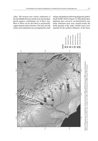 115Precolumbian raw-material exploitation in southern Peru-structures and perspectives
Figure 10.ResearchareasinSouthPeru:Visitedsitesbetween2006and2009(DesignbyDBM,AnnetteHornschuch).
ÁreasdeestudioenelSurdePerú:sitiosvisitadosentre2006y2009(DiseñadoporDBM,AnnetteHornschuch).
valley. The location near various settlements of
the late Middle Horizon and the Late Intermediate
period suggests a prehispanic use of these sites.
Most of them can be described as polymetallic
copper-deposits and occurrences. On some sites the
surface near exploitation are accompanied by small
tailings and platforms delivering diagnostic pottery
sherds (Pc007; Pc014: Figure 13). Most likely these
platforms have served as ore-beneficiation sites
while settlement areas were situated nearby the
fertile grounds of the valley. Similar traces were
reported for the northern tributaries of the Nasca
 