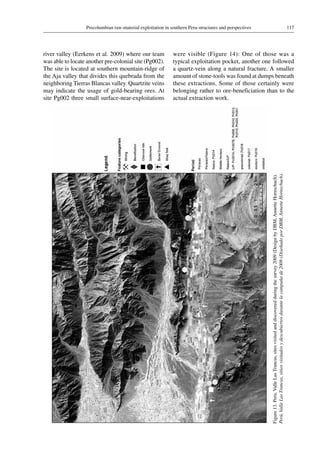 117Precolumbian raw-material exploitation in southern Peru-structures and perspectives
Figure 13.Peru,ValleLasTrancas,sitesvisitedanddiscoveredduringthesurvey2009(DesignbyDBM,AnnetteHornschuch).
Perú,ValleLasTrancas,sitiosvisitadosydescubiertosdurantelacampañade2009(DiseñadoporDBM,AnnetteHornschuch).
river valley (Eerkens et al. 2009) where our team
was able to locate another pre-colonial site (Pg002).
The site is located at southern mountain-ridge of
the Aja valley that divides this quebrada from the
neighboring Tierras Blancas valley. Quartzite veins
may indicate the usage of gold-bearing ores. At
site Pg002 three small surface-near-exploitations
were visible (Figure 14): One of those was a
typical exploitation pocket, another one followed
a quartz-vein along a natural fracture. A smaller
amount of stone-tools was found at dumps beneath
these extractions. Some of those certainly were
belonging rather to ore-beneficiation than to the
actual extraction work.
 