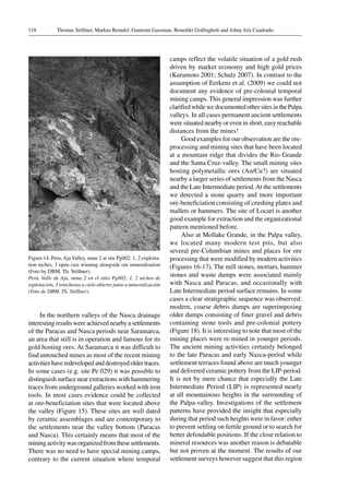 Thomas Stöllner, Markus Reindel, Guntram Gassman, Benedikt Gräfingholt and Johny Isla Cuadrado118
Figure 14. Peru, Aja Valley, mine 2 at site Pg002; 1, 2 exploita-
tion niches, 3 open cast winning alongside ore mineralisation
(Foto by DBM, Th. Stöllner).
Perú, Valle de Aja, mina 2 en el sitio Pg002; 1, 2 nichos de
explotación, 3 trincheras a cielo abierto junto a mineralización
(Foto de DBM, Th. Stöllner).
In the northern valleys of the Nasca drainage
interesting results were achieved nearby a settlements
of the Paracas and Nasca periods near Saramarca,
an area that still is in operation and famous for its
gold hosting ores. At Saramarca it was difficult to
find untouched mines as most of the recent mining
activities have redeveloped and destroyed older traces.
In some cases (e.g. site Pe 029) it was possible to
distinguish surface near extractions with hammering
traces from underground galleries worked with iron
tools. In most cases evidence could be collected
at ore-beneficiation sites that were located above
the valley (Figure 15). These sites are well dated
by ceramic assemblages and are contemporary to
the settlements near the valley bottom (Paracas
and Nasca). This certainly means that most of the
mining activity was organized from these settlements.
There was no need to have special mining camps,
contrary to the current situation where temporal
camps reflect the volatile situation of a gold rush
driven by market economy and high gold prices
(Kuramoto 2001; Schulz 2007). In contrast to the
assumption of Eerkens et al. (2009) we could not
document any evidence of pre-colonial temporal
mining camps. This general impression was further
clarified while we documented other sites in the Palpa
valleys. In all cases permanent ancient settlements
were situated nearby or even in short, easy reachable
distances from the mines!
Good examples for our observation are the ore-
processing and mining sites that have been located
at a mountain ridge that divides the Rio Grande
and the Santa Cruz-valley. The small mining sites
hosting polymetallic ores (Au/Cu?) are situated
nearby a larger series of settlements from the Nasca
and the Late Intermediate period.At the settlements
we detected a stone quarry and more important
ore-beneficiation consisting of crushing plates and
mallets or hammers. The site of Locarí is another
good example for extraction and the organizational
pattern mentioned before.
Also at Mollake Grande, in the Palpa valley,
we located many modern test pits, but also
several pre-Columbian mines and places for ore
processing that were modified by modern activities
(Figures 16-17). The mill stones, mortars, hammer
stones and waste dumps were associated mainly
with Nasca and Paracas, and occasionally with
Late Intermediate period surface remains. In some
cases a clear stratigraphic sequence was observed:
modern, coarse debris dumps are superimposing
older dumps consisting of finer gravel and debris
containing stone tools and pre-colonial pottery
(Figure 18). It is interesting to note that most of the
mining places were re-mined in younger periods.
The ancient mining activities certainly belonged
to the late Paracas and early Nazca-period while
settlement terraces found above are much younger
and delivered ceramic pottery from the LIP-period.
It is not by mere chance that especially the Late
Intermediate Period (LIP) is represented nearly
at all mountainous heights in the surrounding of
the Palpa-valley. Investigations of the settlement
patterns have provided the insight that especially
during that period such heights were in favor: either
to prevent settling on fertile ground or to search for
better defendable positions. If the close relation to
mineral resources was another reason is debatable
but not proven at the moment. The results of our
settlement surveys however suggest that this region
 