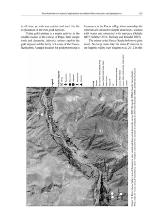 119Precolumbian raw-material exploitation in southern Peru-structures and perspectives
Figure 15.Peru,Viscas-Valley,areaofSaramarca,sitesvisitedanddiscoveredduringthesurvey2009(DesignbyDBM,AnnetteHornschuch).
Perú,valledeViscas,áreadeSaramarca,sitiosvisitadosydescubiertosdurantelacampañade2009(DiseñadoporDBM,AnnetteHornschuch).
in all time periods was settled and used for the
exploitation of the rich gold deposits.
Today gold mining is a major activity in the
middle reaches of the valleys of Palpa. With simple
tools and dynamite, informal miners exploit the
gold deposits of the fairly rich veins of the Nasca-
Ocoña belt.A major location for gold processing is
Saramarca, in theViscas valley, where nowadays the
minerals are crushed in simple stone mills, washed
with water and extracted with mercury (Schulz
2007; Stöllner 2011; Stöllner and Reindel 2007).
The mines in the Nasca-Ocoña-belt were quite
small. No large mine like the mina Primavera in
the Ingenio valley (see Vaughn et al. 2012 in this
 