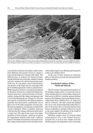 Thomas Stöllner, Markus Reindel, Guntram Gassman, Benedikt Gräfingholt and Johny Isla Cuadrado120
Figure 16.Peru,MollaqueGrande,Precolonialandsub-moderngoldexploitationalongsidethemineralisationzone(FotobyDBM,Th.Stöllner).
Perú, Mollaque Grande, Explotación aurífera prehispánica y subactual junto a la zona mineralizada (Foto de DBM, Th. Stöllner).
issue) has been detected so far. Many smaller mines
from different time periods, however, suggest a
long-lasting tradition of mining in the region. The
different types of evidence for mining activities
include horizontal and vertical pits, tailings of mining
activities, mining tools and local processing areas
of the ores. It is not always clear if ancient mines
and quarries in the Palpa area are associated with
pre-Columbian operations or date to colonial times.
Modern quarries, however, can easily be recognized
by the traces of fresh cuts or metal tools being used.
Ancient mines have associated remains of ceramic
artifacts, mining tools like simple stone hammers and
a set for beneficiating the ores (Figure 19). The ores
and minerals extracted from the different deposits
generally were processed in a preliminary way at
places close to the mines and quarries. In some cases
these processing places were directly associated with
ancient settlements. What is somehow surprising
is the fact that fire-setting could not be observed in
a single case: This may be the reason why larger
quantities of stone hammers –which are so typical
for exploitations method of this kind– cannot be
found. It should be stressed that so far no prove for
fire-setting could be dated to pre-Columbian times
in theAndean regions (e.g. Shimada and Craig 2012
in this issue; Stöllner 2011).
In the case of lithic material we found the
debris of the processed material and unused half-
finished products.
Geochemical Analyses of Ores,
Metals and Minerals
The first results of the geochemical analysis of
the obsidian samples allow us to trace the sources
of the obsidian that was used in Palpa. During our
field survey in 2009 we visited the open pit obsidian
quarry in theAltiplano region near Huanca Sancos
called Jichja Parco (Stöllner 2011). N. Tripcevich
and D. Contreras, who had visited and mapped
this site as well, demonstrated that Jichja Parco is
part of the greater flow of obsidian that has been
known as Quispisisa, and that it had to be viewed
as the main supplier for obsidian in the South of
Peru (Tripcevich and Contreras 2011).
Obsidian samples from 18 securely dated
archaeological sites of the Andean Transect
research area, as well as four samples from the
obsidian quarry site Jichja Parco were chemically
 