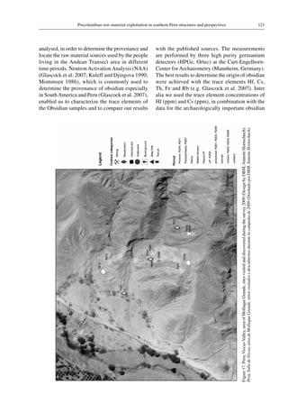 121Precolumbian raw-material exploitation in southern Peru-structures and perspectives
Figure 17.Peru,Viscas-Valley,areaofMollaqueGrande,sitesvisitedanddiscoveredduringthesurvey2009(DesignbyDBM,AnnetteHornschuch).
Perú,ValledeViscas,áreadeMollaqueGrande,sitiosvisitadosydescubiertosdurantelacampañade2009(DiseñadopotDBM,AnnetteHornschuch).
analysed, in order to determine the provenance and
locate the raw material sources used by the people
living in the Andean Transect area in different
time periods. Neutron Activation Analysis (NAA)
(Glascock et al. 2007; Kuleff and Djingova 1990;
Mommsen 1986), which is commonly used to
determine the provenance of obsidian especially
in South America and Peru (Glascock et al. 2007),
enabled us to characterize the trace elements of
the Obsidian samples and to compare our results
with the published sources. The measurements
are performed by three high purity germanium
detectors (HPGe, Ortec) at the Curt-Engelhorn-
Center for Archaeometry (Mannheim, Germany).
The best results to determine the origin of obsidian
were achieved with the trace elements Hf, Cs,
Th, Fe and Rb (e.g. Glascock et al. 2007). Inter
alia we used the trace element concentrations of
Hf (ppm) and Cs (ppm), in combination with the
data for the archaeologically important obsidian
 