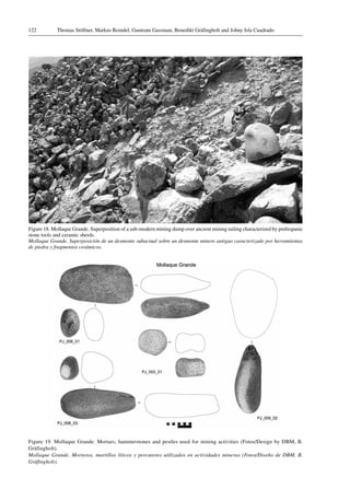 Thomas Stöllner, Markus Reindel, Guntram Gassman, Benedikt Gräfingholt and Johny Isla Cuadrado122
Figure 18. Mollaque Grande. Superposition of a sub-modern mining dump over ancient mining tailing characterized by prehispanic
stone tools and ceramic sherds.
Mollaque Grande. Superposición de un desmonte subactual sobre un desmonte minero antiguo caracterizado por herramientas
de piedra y fragmentos cerámicos.
Figure 19. Mollaque Grande. Mortars, hammerstones and pestles used for mining activities (Fotos/Design by DBM, B.
Gräfingholt).
Mollaque Grande. Morteros, martillos líticos y percutores utilizados en actividades mineras (Fotos/Diseño de DBM, B.
Gräfingholt).
 